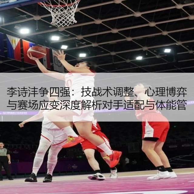 李诗沣争四强:技战术调整、心理博弈与赛场应变深度解析对手适配与体能管理建议