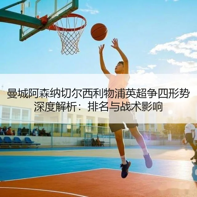 曼城阿森纳切尔西利物浦英超争四形势深度解析:排名与战术影响