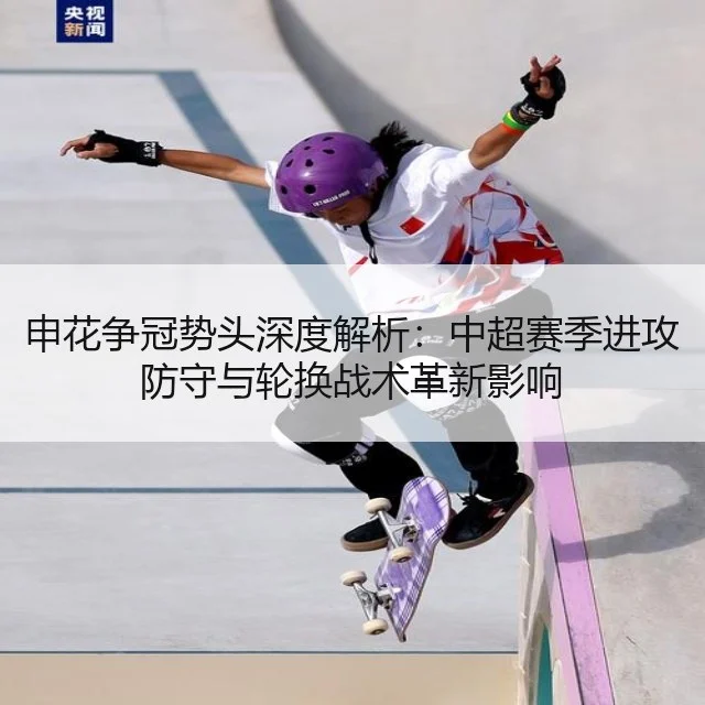 申花争冠势头深度解析：中超赛季进攻防守与轮换战术革新影响