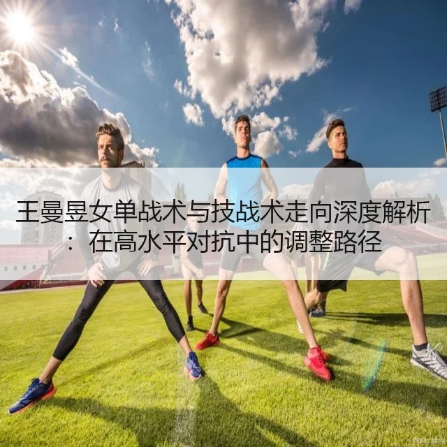 王曼昱女单战术与技战术走向深度解析:在高水平对抗中的调整路径