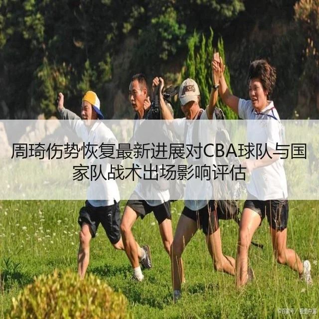 周琦伤势恢复最新进展对CBA球队与国家队战术出场影响评估
